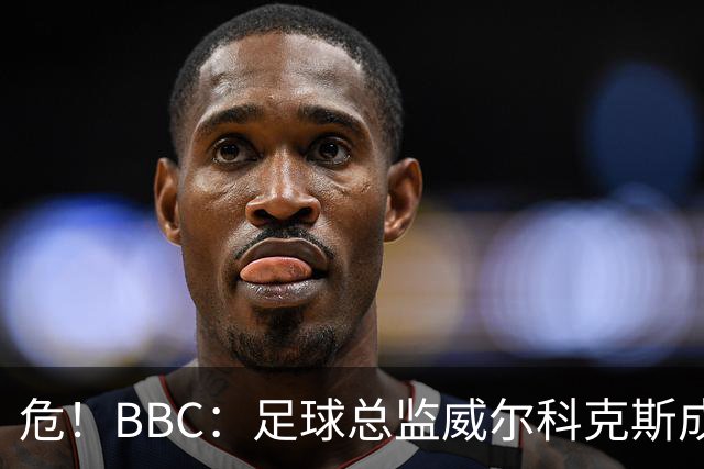 危！BBC：足球总监威尔科克斯成为众矢之的，舆论焦点正向他转移