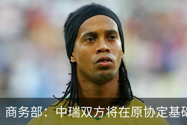商务部：中瑞双方将在原协定基础上 分别对近300个税目进一步降低关税水平