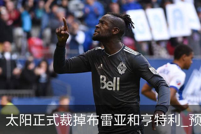 太阳正式裁掉布雷亚&亨特利 预计将里斯合同转为双向合同