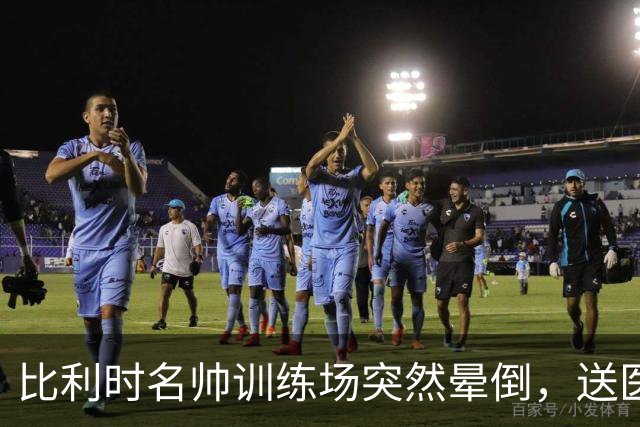 比利时名帅训练场突然晕倒，送医后情况稳定，曼城发文送上祝福