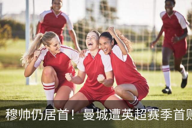 穆帅仍居首！曼城遭英超赛季首败，无缘冲击切尔西开局9连胜纪录