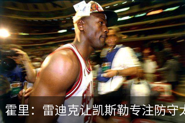 霍里：雷迪克让凯斯勒专注防守太傻了 这种教练当年自己也没防守